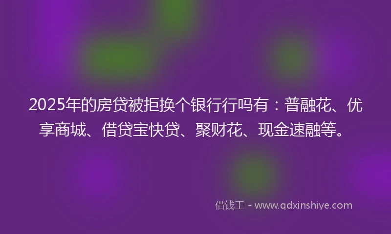 2025年的房贷被拒换个银行行吗有：普融花、优享商城、借贷宝快贷、聚财花、现金速融等。