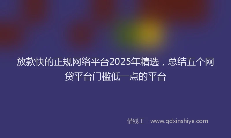 放款快的正规网络平台2025年精选，总结五个网贷平台门槛低一点的平台