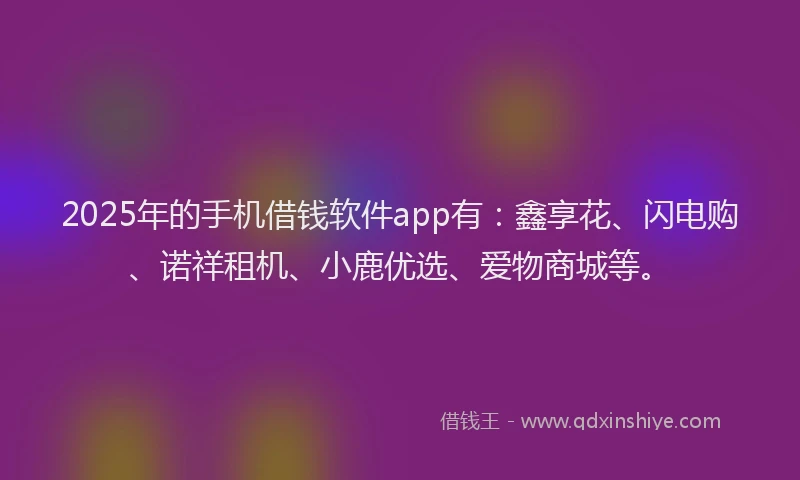 2025年的手机借钱软件app有：鑫享花、闪电购、诺祥租机、小鹿优选、爱物商城等。