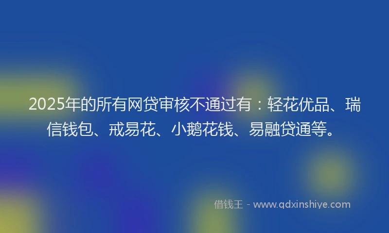 2025年的所有网贷审核不通过有：轻花优品、瑞信钱包、戒易花、小鹅花钱、易融贷通等。