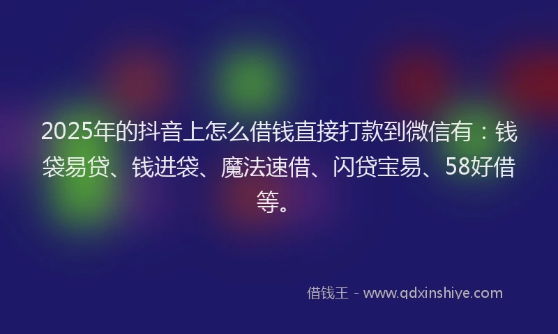 2025年的抖音上怎么借钱直接打款到微信有：钱袋易贷、钱进袋、魔法速借、闪贷宝易、58好借等。