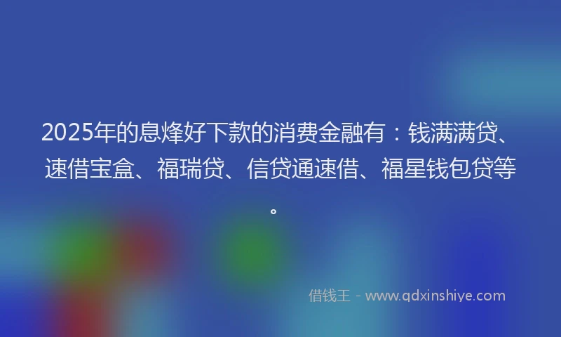 2025年的息烽好下款的消费金融有：钱满满贷、速借宝盒、福瑞贷、信贷通速借、福星钱包贷等。