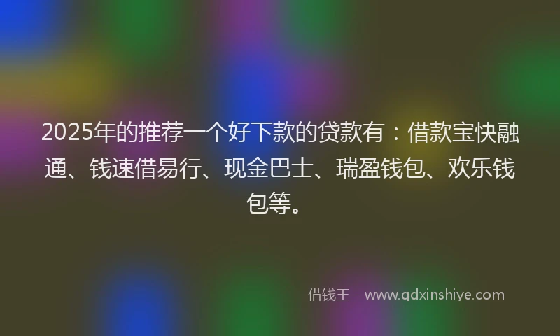 2025年的推荐一个好下款的贷款有：借款宝快融通、钱速借易行、现金巴士、瑞盈钱包、欢乐钱包等。
