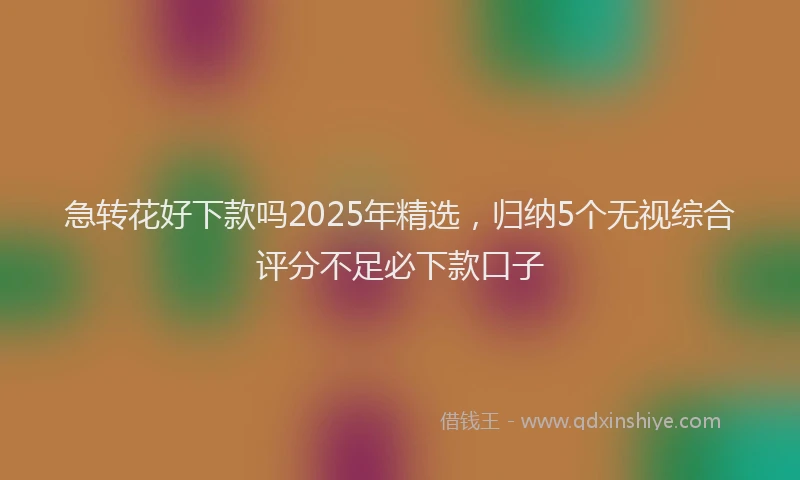 急转花好下款吗2025年精选，归纳5个无视综合评分不足必下款口子