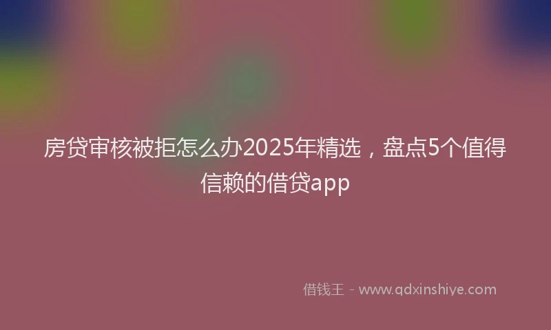 房贷审核被拒怎么办2025年精选，盘点5个值得信赖的借贷app