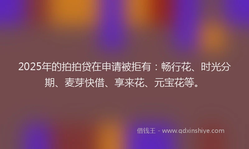 2025年的拍拍贷在申请被拒有：畅行花、时光分期、麦芽快借、享来花、元宝花等。