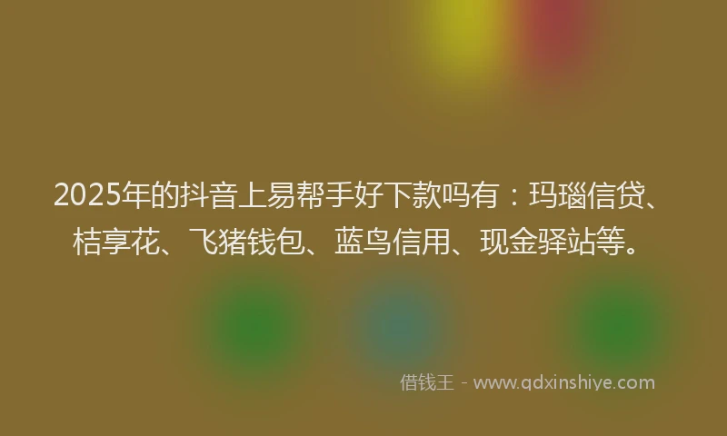 2025年的抖音上易帮手好下款吗有：玛瑙信贷、桔享花、飞猪钱包、蓝鸟信用、现金驿站等。