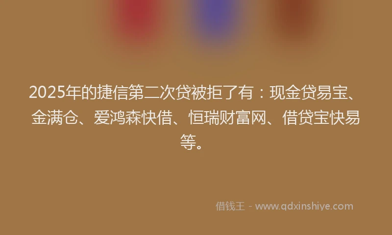 2025年的捷信第二次贷被拒了有：现金贷易宝、金满仓、爱鸿森快借、恒瑞财富网、借贷宝快易等。