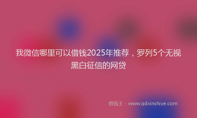 我微信哪里可以借钱2025年推荐，罗列5个无视黑白征信的网贷