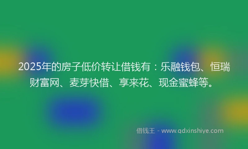 2025年的房子低价转让借钱有：乐融钱包、恒瑞财富网、麦芽快借、享来花、现金蜜蜂等。