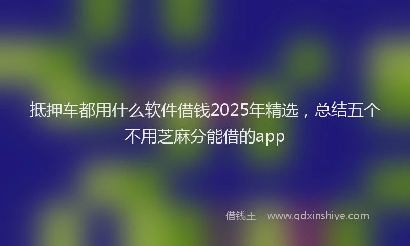 抵押车都用什么软件借钱2025年精选，总结五个不用芝麻分能借的app