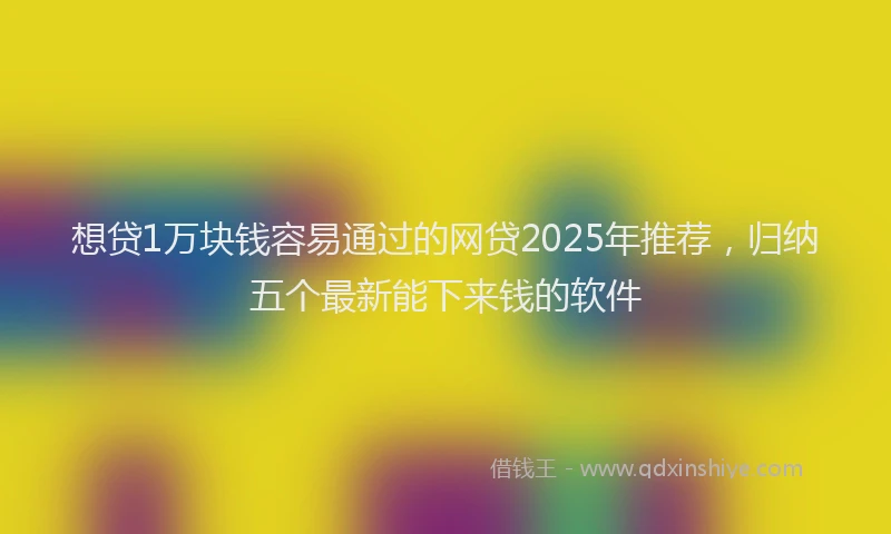 想贷1万块钱容易通过的网贷2025年推荐，归纳五个最新能下来钱的软件