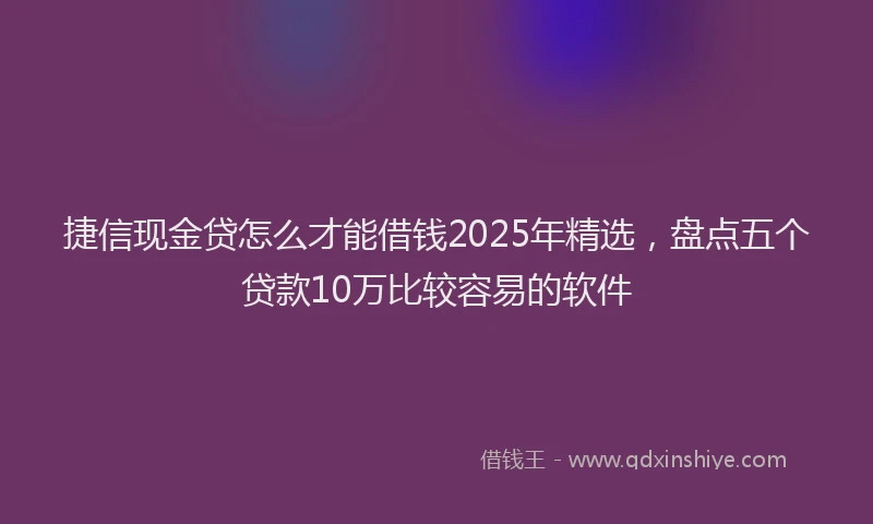 捷信现金贷怎么才能借钱2025年精选，盘点五个贷款10万比较容易的软件