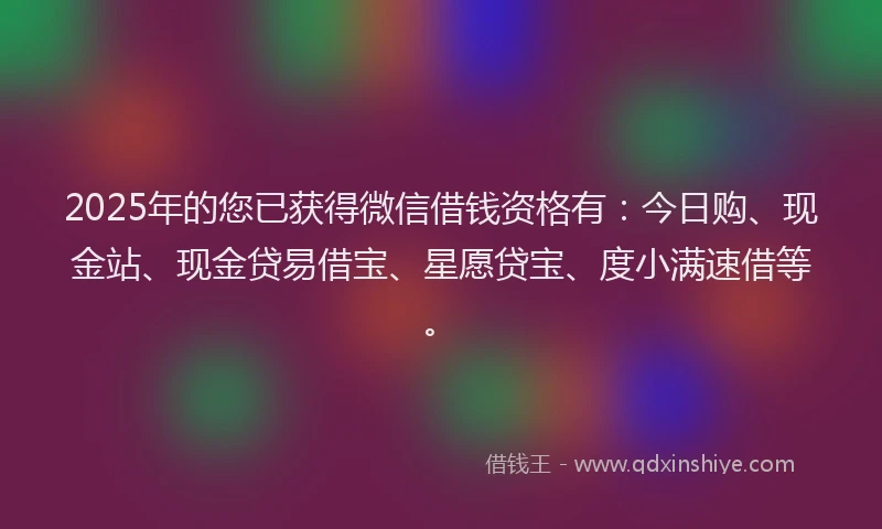 2025年的您已获得微信借钱资格有：今日购、现金站、现金贷易借宝、星愿贷宝、度小满速借等。