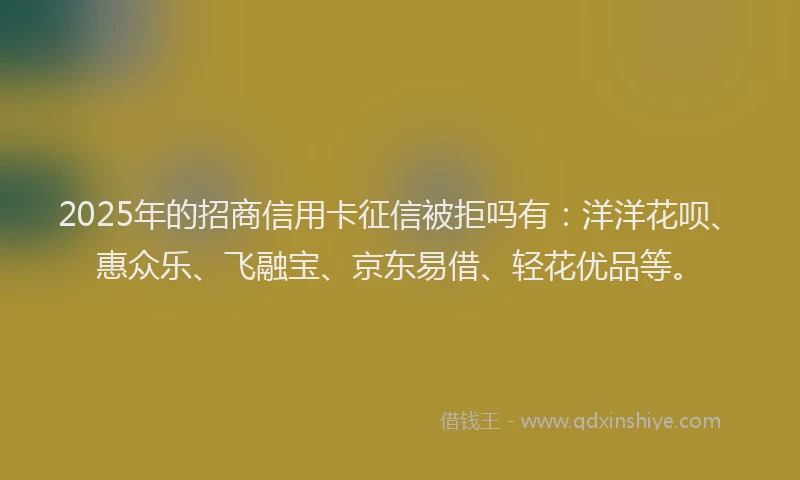 2025年的招商信用卡征信被拒吗有：洋洋花呗、惠众乐、飞融宝、京东易借、轻花优品等。