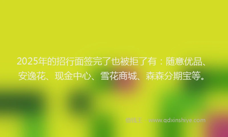 2025年的招行面签完了也被拒了有：随意优品、安逸花、现金中心、雪花商城、森森分期宝等。