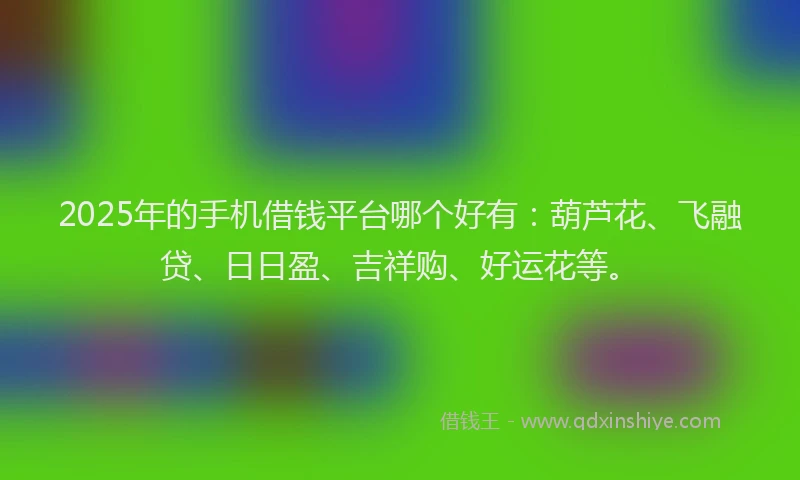 2025年的手机借钱平台哪个好有：葫芦花、飞融贷、日日盈、吉祥购、好运花等。