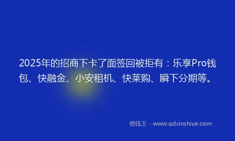 2025年的招商下卡了面签回被拒有：乐享Pro钱包、快融金、小安租机、快莱购、瞬下分期等。