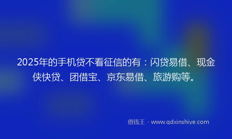 2025年的手机贷不看征信的有：闪贷易借、现金侠快贷、团借宝、京东易借、旅游购等。