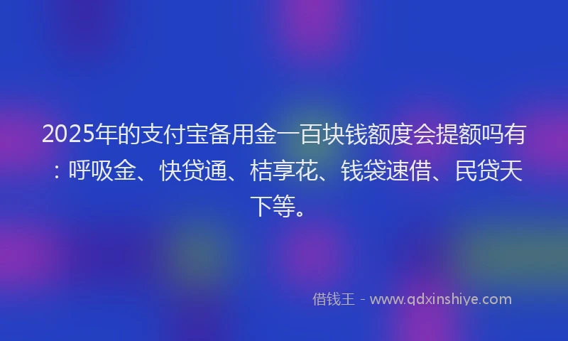 2025年的支付宝备用金一百块钱额度会提额吗有：呼吸金、快贷通、桔享花、钱袋速借、民贷天下等。