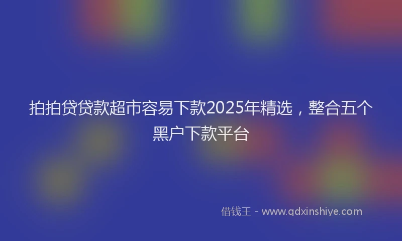 拍拍贷贷款超市容易下款2025年精选，整合五个黑户下款平台