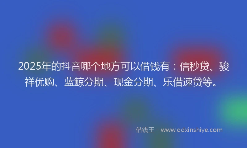 2025年的抖音哪个地方可以借钱有：信秒贷、骏祥优购、蓝鲸分期、现金分期、乐借速贷等。