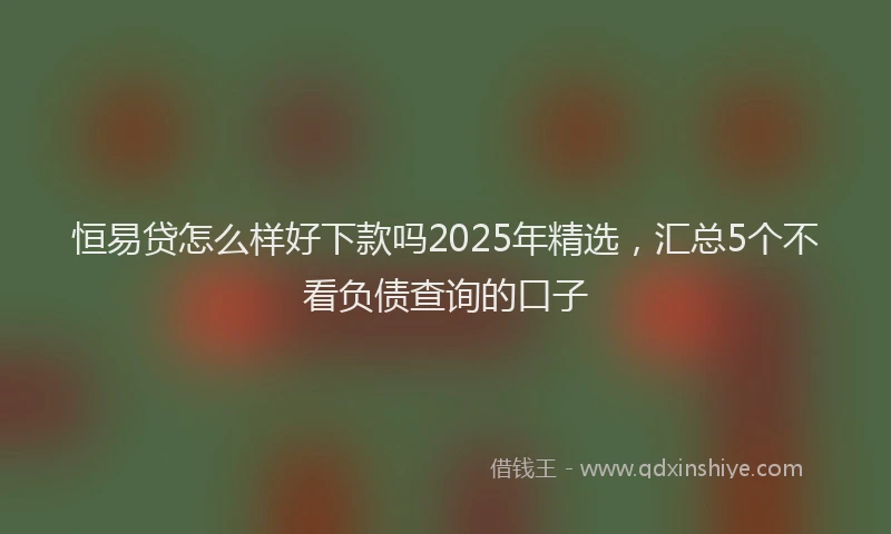 恒易贷怎么样好下款吗2025年精选，汇总5个不看负债查询的口子