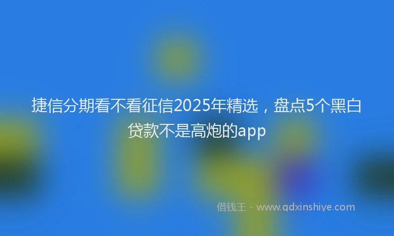 捷信分期看不看征信2025年精选，盘点5个黑白贷款不是高炮的app