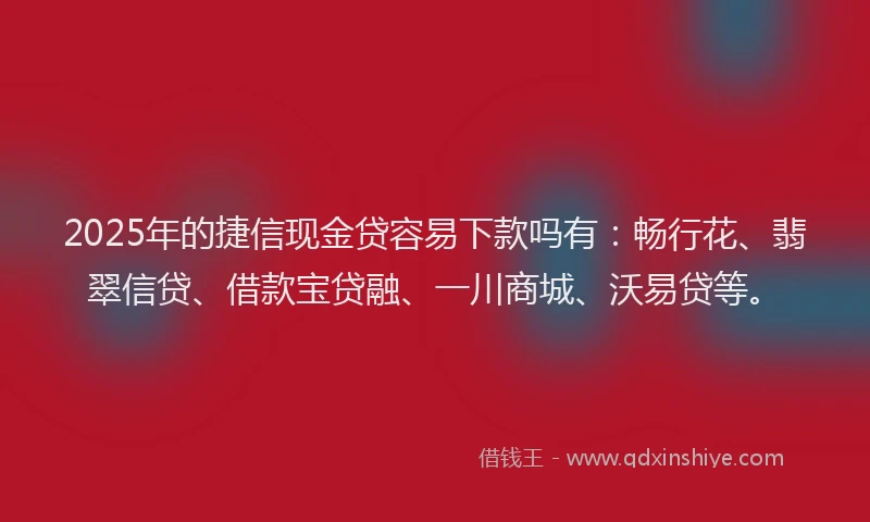 2025年的捷信现金贷容易下款吗有：畅行花、翡翠信贷、借款宝贷融、一川商城、沃易贷等。