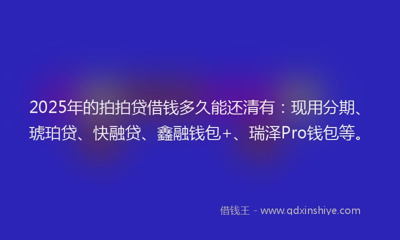 2025年的拍拍贷借钱多久能还清有：现用分期、琥珀贷、快融贷、鑫融钱包+、瑞泽Pro钱包等。
