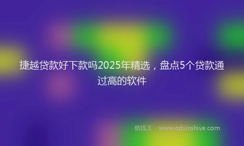 捷越贷款好下款吗2025年精选，盘点5个贷款通过高的软件