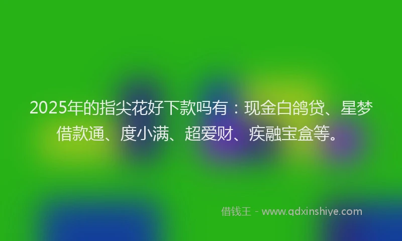 2025年的指尖花好下款吗有：现金白鸽贷、星梦借款通、度小满、超爱财、疾融宝盒等。