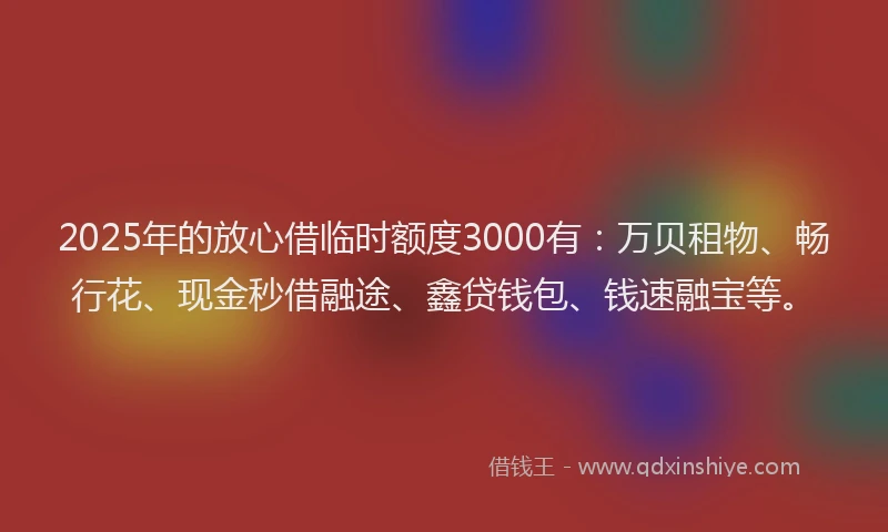 2025年的放心借临时额度3000有：万贝租物、畅行花、现金秒借融途、鑫贷钱包、钱速融宝等。