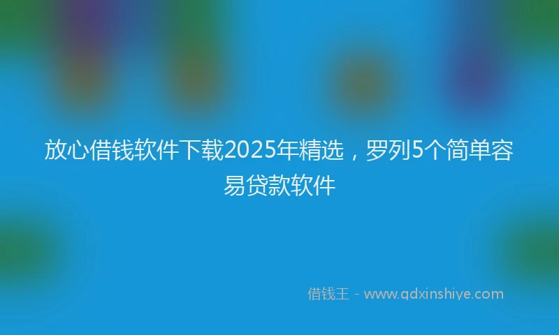 放心借钱软件下载2025年精选，罗列5个简单容易贷款软件