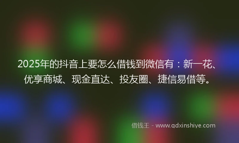 2025年的抖音上要怎么借钱到微信有：新一花、优享商城、现金直达、投友圈、捷信易借等。