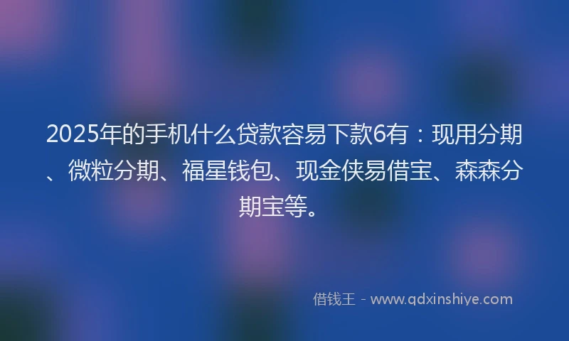 2025年的手机什么贷款容易下款6有：现用分期、微粒分期、福星钱包、现金侠易借宝、森森分期宝等。