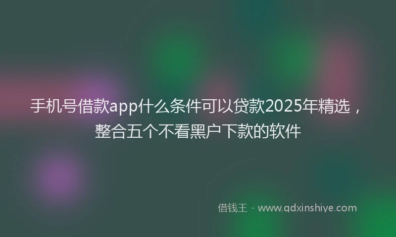 手机号借款app什么条件可以贷款2025年精选，整合五个不看黑户下款的软件
