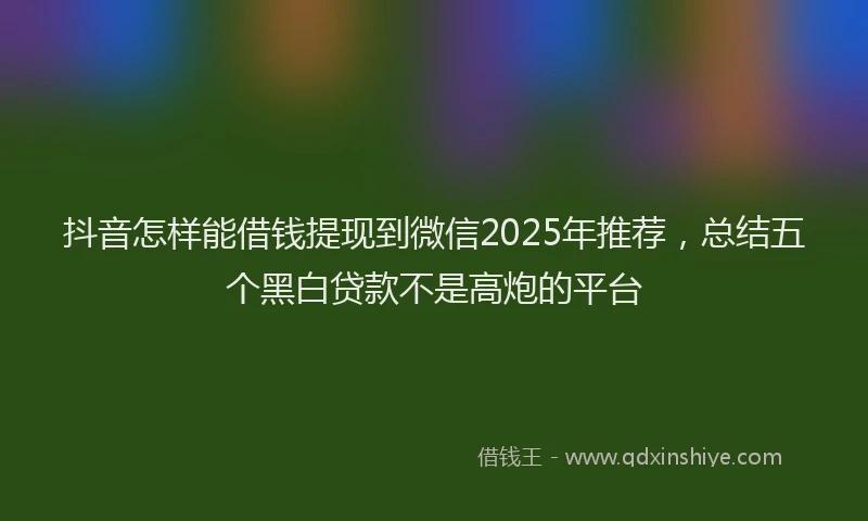 抖音怎样能借钱提现到微信2025年推荐，总结五个黑白贷款不是高炮的平台
