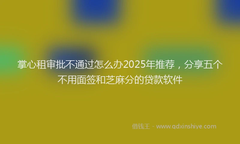 掌心租审批不通过怎么办2025年推荐，分享五个不用面签和芝麻分的贷款软件