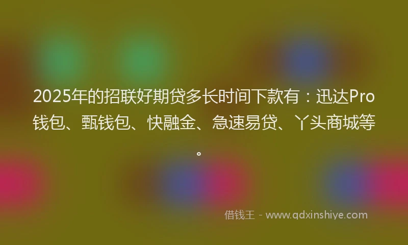 2025年的招联好期贷多长时间下款有：迅达Pro钱包、甄钱包、快融金、急速易贷、丫头商城等。