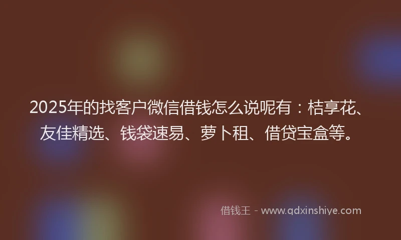 2025年的找客户微信借钱怎么说呢有：桔享花、友佳精选、钱袋速易、萝卜租、借贷宝盒等。