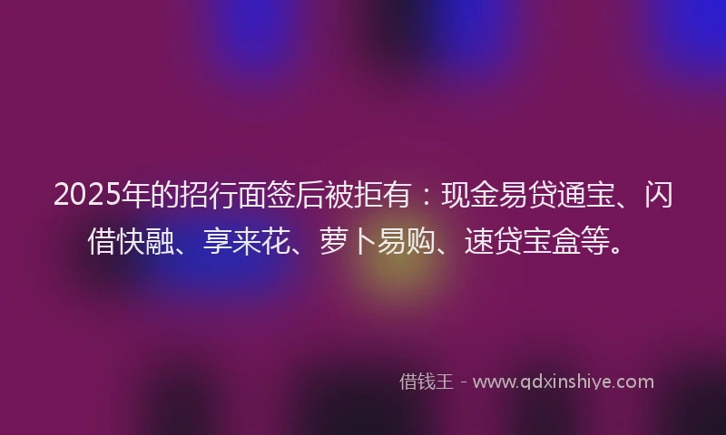 2025年的招行面签后被拒有：现金易贷通宝、闪借快融、享来花、萝卜易购、速贷宝盒等。