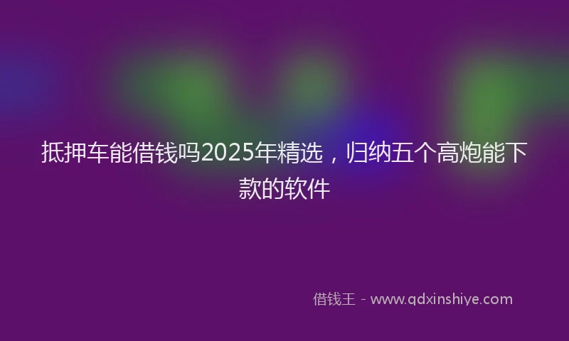 抵押车能借钱吗2025年精选，归纳五个高炮能下款的软件