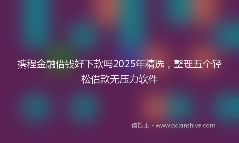 携程金融借钱好下款吗2025年精选，整理五个轻松借款无压力软件
