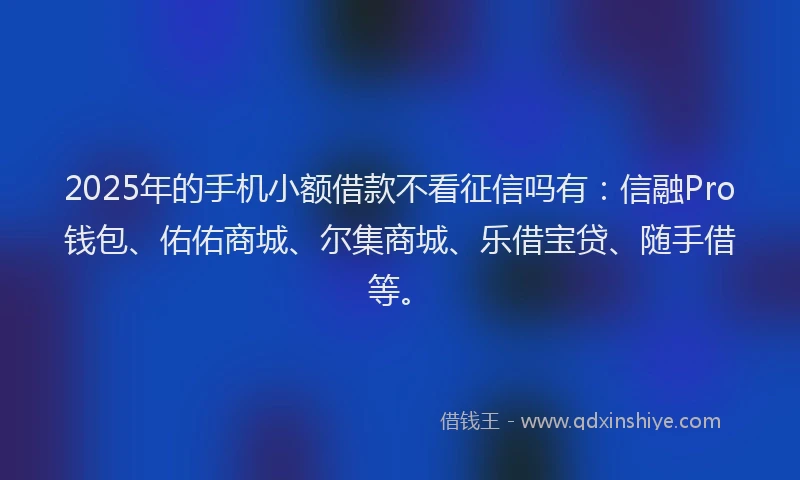 2025年的手机小额借款不看征信吗有：信融Pro钱包、佑佑商城、尔集商城、乐借宝贷、随手借等。