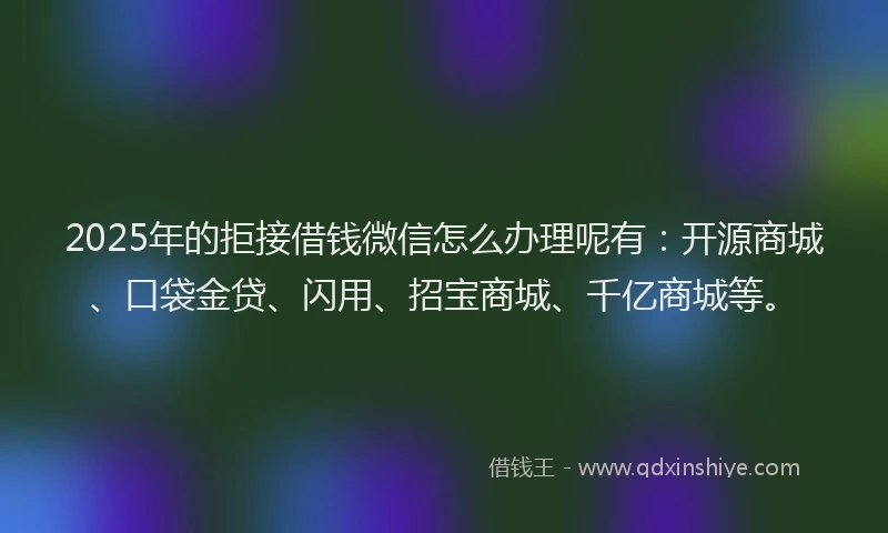 2025年的拒接借钱微信怎么办理呢有：开源商城、口袋金贷、闪用、招宝商城、千亿商城等。