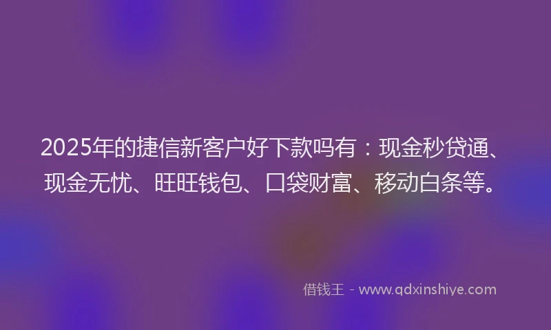2025年的捷信新客户好下款吗有：现金秒贷通、现金无忧、旺旺钱包、口袋财富、移动白条等。