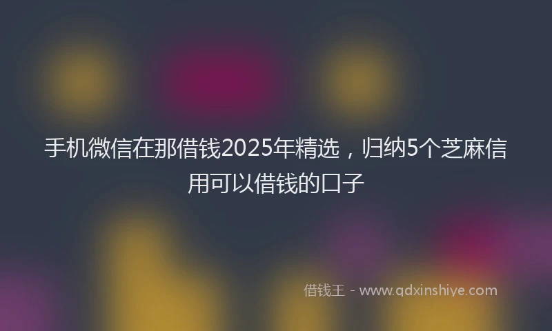 手机微信在那借钱2025年精选，归纳5个芝麻信用可以借钱的口子