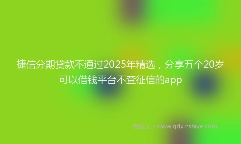 捷信分期贷款不通过2025年精选，分享五个20岁可以借钱平台不查征信的app