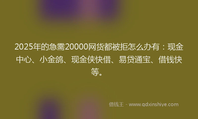 2025年的急需20000网货都被拒怎么办有：现金中心、小金鸽、现金侠快借、易贷通宝、借钱快等。